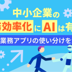 中小企業の業務効率化にAIは有効？AIと業務アプリの使い分けを解説